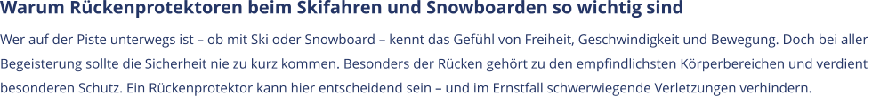 Warum Rückenprotektoren beim Skifahren und Snowboarden so wichtig sind Wer auf der Piste unterwegs ist – ob mit Ski oder Snowboard – kennt das Gefühl von Freiheit, Geschwindigkeit und Bewegung. Doch bei aller  Begeisterung sollte die Sicherheit nie zu kurz kommen. Besonders der Rücken gehört zu den empfindlichsten Körperbereichen und verdient  besonderen Schutz. Ein Rückenprotektor kann hier entscheidend sein – und im Ernstfall schwerwiegende Verletzungen verhindern.