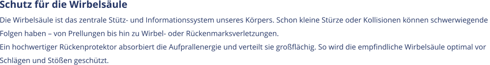 Schutz für die Wirbelsäule Die Wirbelsäule ist das zentrale Stütz- und Informationssystem unseres Körpers. Schon kleine Stürze oder Kollisionen können schwerwiegende  Folgen haben – von Prellungen bis hin zu Wirbel- oder Rückenmarksverletzungen. Ein hochwertiger Rückenprotektor absorbiert die Aufprallenergie und verteilt sie großflächig. So wird die empfindliche Wirbelsäule optimal vor  Schlägen und Stößen geschützt.