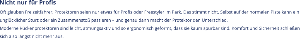 Nicht nur für Profis Oft glauben Freizeitfahrer, Protektoren seien nur etwas für Profis oder Freestyler im Park. Das stimmt nicht. Selbst auf der normalen Piste kann ein  unglücklicher Sturz oder ein Zusammenstoß passieren – und genau dann macht der Protektor den Unterschied. Moderne Rückenprotektoren sind leicht, atmungsaktiv und so ergonomisch geformt, dass sie kaum spürbar sind. Komfort und Sicherheit schließen  sich also längst nicht mehr aus.