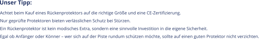 Unser Tipp: Achtet beim Kauf eines Rückenprotektors auf die richtige Größe und eine CE-Zertifizierung.  Nur geprüfte Protektoren bieten verlässlichen Schutz bei Stürzen. Ein Rückenprotektor ist kein modisches Extra, sondern eine sinnvolle Investition in die eigene Sicherheit.  Egal ob Anfänger oder Könner – wer sich auf der Piste rundum schützen möchte, sollte auf einen guten Protektor nicht verzichten.